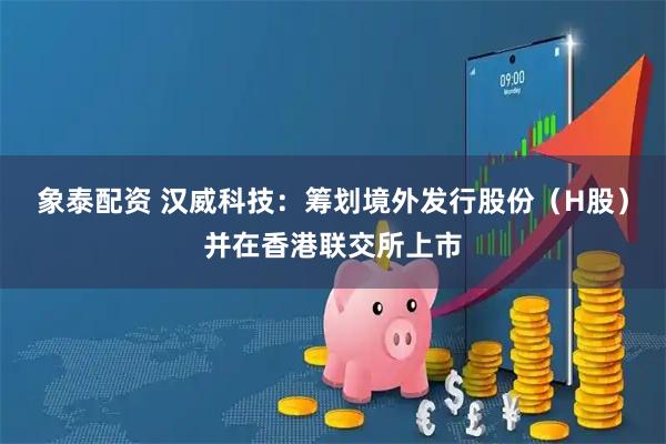 象泰配资 汉威科技：筹划境外发行股份（H股）并在香港联交所上市