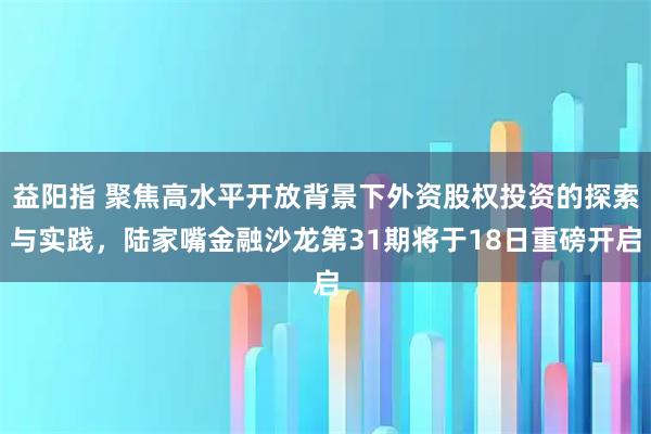 益阳指 聚焦高水平开放背景下外资股权投资的探索与实践，陆家嘴金融沙龙第31期将于18日重磅开启