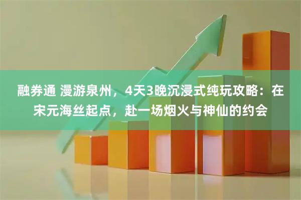 融券通 漫游泉州,4天3晚沉浸式纯玩攻略:在宋元海丝起点,赴一场烟火与神仙的约会