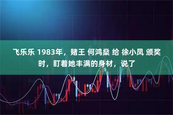 飞乐乐 1983年,赌王 何鸿燊 给 徐小凤 颁奖时,盯着她丰满的身材,说了