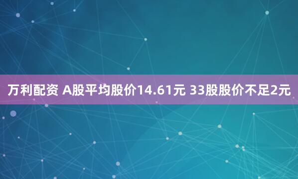 万利配资 A股平均股价14.61元 33股股价不足2元