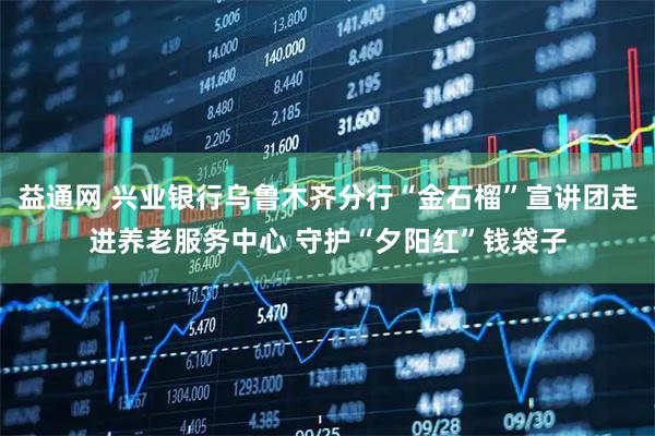 益通网 兴业银行乌鲁木齐分行“金石榴”宣讲团走进养老服务中心 守护“夕阳红”钱袋子