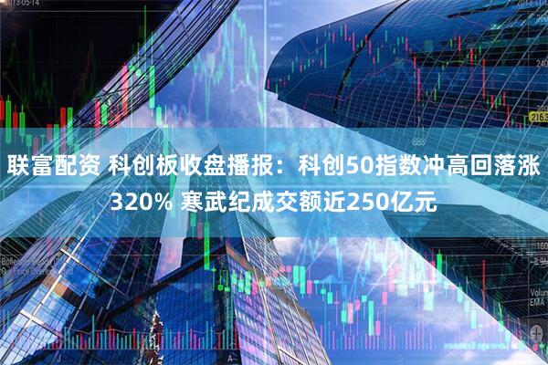 联富配资 科创板收盘播报:科创50指数冲高回落涨320% 寒武纪成交额近250亿元