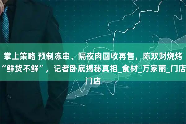 掌上策略 预制冻串、隔夜肉回收再售,陈双财烧烤“鲜货不鲜”,记者卧底揭秘真相_食材_万家丽_门店