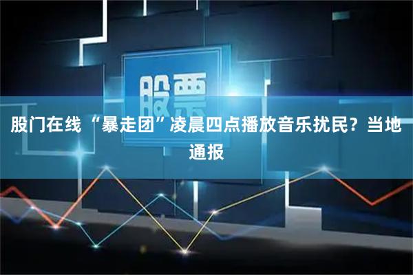股门在线 “暴走团”凌晨四点播放音乐扰民?当地通报