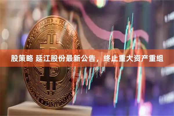 股策略 延江股份最新公告,终止重大资产重组