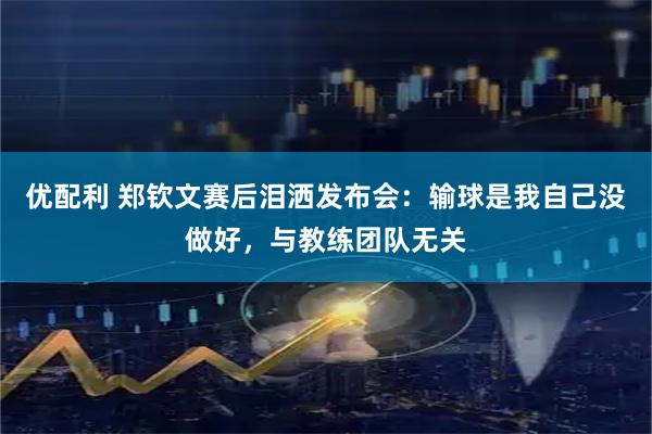 优配利 郑钦文赛后泪洒发布会：输球是我自己没做好，与教练团队无关