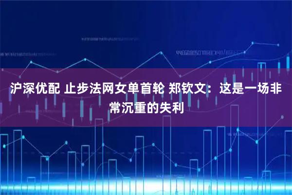 沪深优配 止步法网女单首轮 郑钦文:这是一场非常沉重的失利
