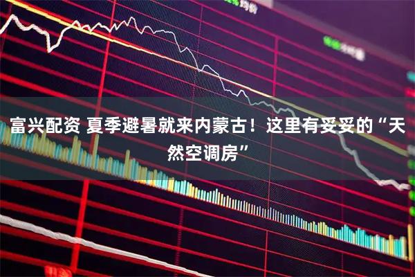 富兴配资 夏季避暑就来内蒙古！这里有妥妥的“天然空调房”