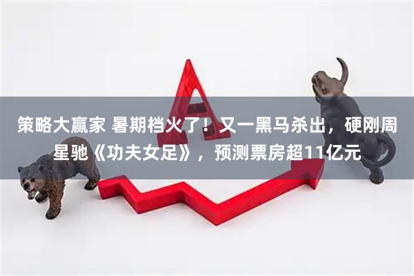 策略大赢家 暑期档火了!又一黑马杀出,硬刚周星驰《功夫女足》,预测票房超11亿元