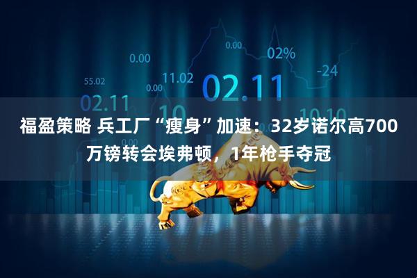 福盈策略 兵工厂“瘦身”加速：32岁诺尔高700万镑转会埃弗顿，1年枪手夺冠