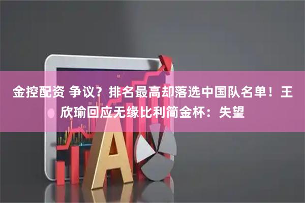 金控配资 争议？排名最高却落选中国队名单！王欣瑜回应无缘比利简金杯：失望