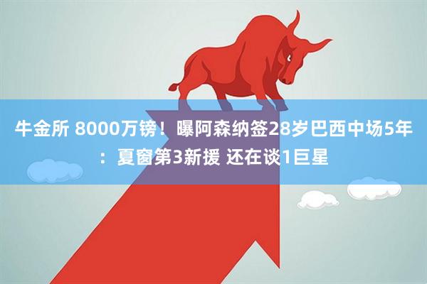 牛金所 8000万镑!曝阿森纳签28岁巴西中场5年:夏窗第3新援 还在谈1巨星