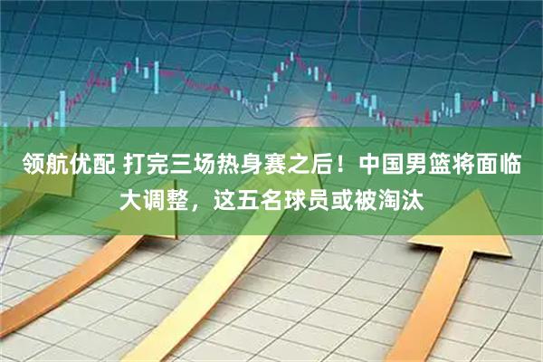 领航优配 打完三场热身赛之后！中国男篮将面临大调整，这五名球员或被淘汰