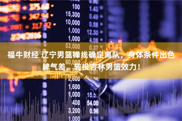 福牛财经 辽宁男篮锋线确定离队，身体条件出色脾气差，转投吉林男篮效力！